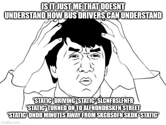 You probably only understand if you take the bus | IS IT JUST ME THAT DOESNT UNDERSTAND HOW BUS DRIVERS CAN UNDERSTAND; *STATIC* DRIVING *STATIC* SLCNFBSLFNFB *STATIC* TURNED ON TO ALFNDNDBSKFN STREET *STATIC* DNDB MINUTES AWAY FROM SKCBSOFN SKDK *STATIC* | image tagged in memes,jackie chan wtf | made w/ Imgflip meme maker