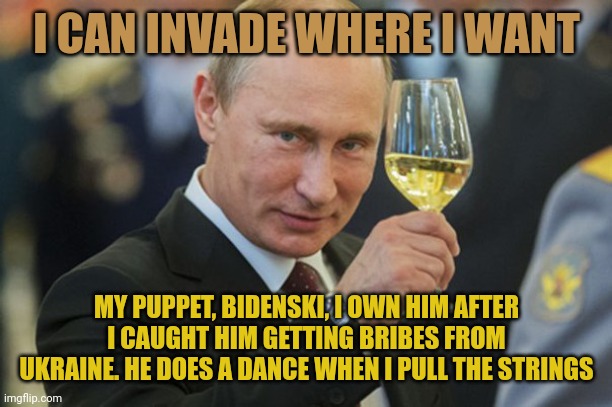 It's hard to have authority on the world stage when you are as corrupt as Biden. Putin OWNS Biden. He has Hunter's laptop. | I CAN INVADE WHERE I WANT; MY PUPPET, BIDENSKI, I OWN HIM AFTER I CAUGHT HIM GETTING BRIBES FROM UKRAINE. HE DOES A DANCE WHEN I PULL THE STRINGS | image tagged in putin cheers | made w/ Imgflip meme maker