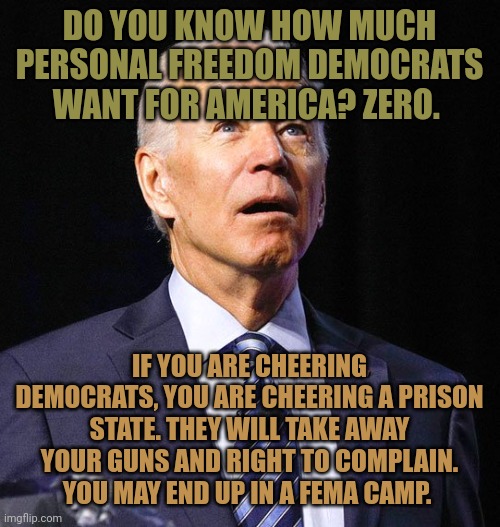 Democrats are bad for your health. | DO YOU KNOW HOW MUCH PERSONAL FREEDOM DEMOCRATS WANT FOR AMERICA? ZERO. IF YOU ARE CHEERING DEMOCRATS, YOU ARE CHEERING A PRISON STATE. THEY WILL TAKE AWAY YOUR GUNS AND RIGHT TO COMPLAIN. YOU MAY END UP IN A FEMA CAMP. | image tagged in joe biden | made w/ Imgflip meme maker