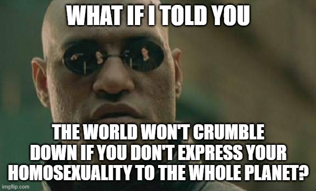Matrix Morpheus Meme | WHAT IF I TOLD YOU; THE WORLD WON'T CRUMBLE DOWN IF YOU DON'T EXPRESS YOUR HOMOSEXUALITY TO THE WHOLE PLANET? | image tagged in memes,matrix morpheus,homosexual,homosexuality,planet,earth | made w/ Imgflip meme maker