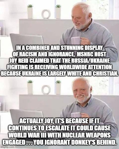 Psssst . . . MSNBC . . . isn't it time for you to clean up your race-baiting leftist act? | IN A COMBINED AND STUNNING DISPLAY OF RACISM AND IGNORANCE,  MSNBC HOST JOY REID CLAIMED THAT THE RUSSIA/UKRAINE FIGHTING IS RECEIVING WORLDWIDE ATTENTION BECAUSE UKRAINE IS LARGELY WHITE AND CHRISTIAN. ACTUALLY JOY, IT'S BECAUSE IF IT CONTINUES TO ESCALATE IT COULD CAUSE WORLD WAR III WITH NUCLEAR WEAPONS ENGAGED . . . YOU IGNORANT DONKEY'S BEHIND. | image tagged in memes,hide the pain harold | made w/ Imgflip meme maker