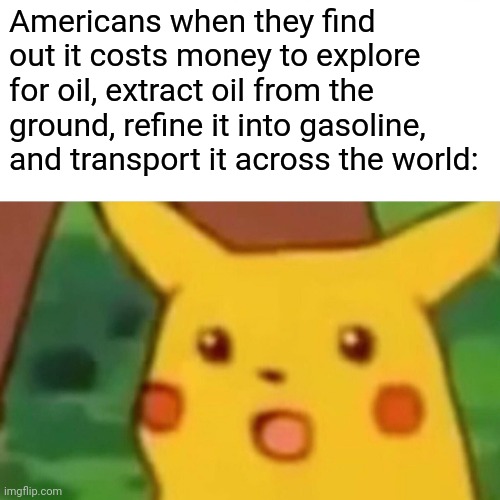 Surprised Pikachu | Americans when they find out it costs money to explore for oil, extract oil from the ground, refine it into gasoline, and transport it across the world: | image tagged in memes,surprised pikachu | made w/ Imgflip meme maker