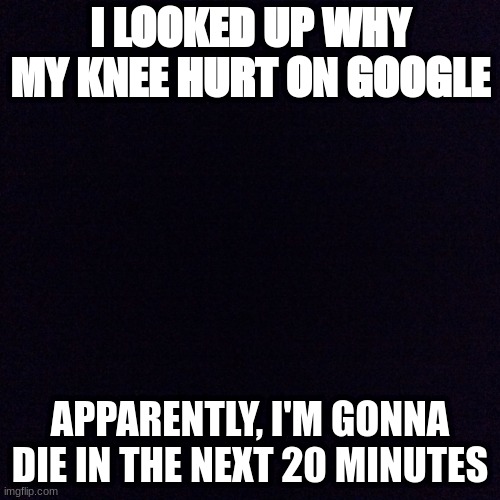 Google Symptom Search | I LOOKED UP WHY MY KNEE HURT ON GOOGLE; APPARENTLY, I'M GONNA DIE IN THE NEXT 20 MINUTES | image tagged in black screen | made w/ Imgflip meme maker