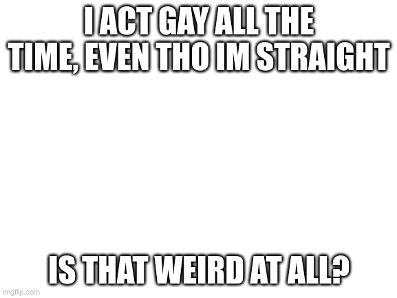 pls tell me | I ACT GAY ALL THE TIME, EVEN THO IM STRAIGHT; IS THAT WEIRD AT ALL? | image tagged in blank white template | made w/ Imgflip meme maker