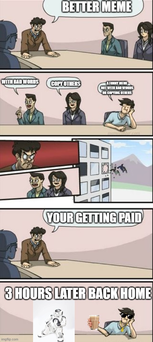 Boardroom Meeting Sugg 2 | BETTER MEME; A FUNNY MEME NOT WITH BAD WORDS OR COPYING OTHERS; WITH BAD WORDS; COPY OTHERS; YOUR GETTING PAID; 3 HOURS LATER BACK HOME | image tagged in boardroom meeting sugg 2 | made w/ Imgflip meme maker