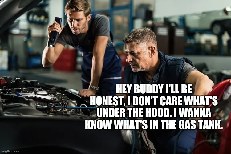 What's in the gas tank buddy? | HEY BUDDY I'LL BE HONEST, I DON'T CARE WHAT'S UNDER THE HOOD. I WANNA KNOW WHAT'S IN THE GAS TANK. | image tagged in memes | made w/ Imgflip meme maker