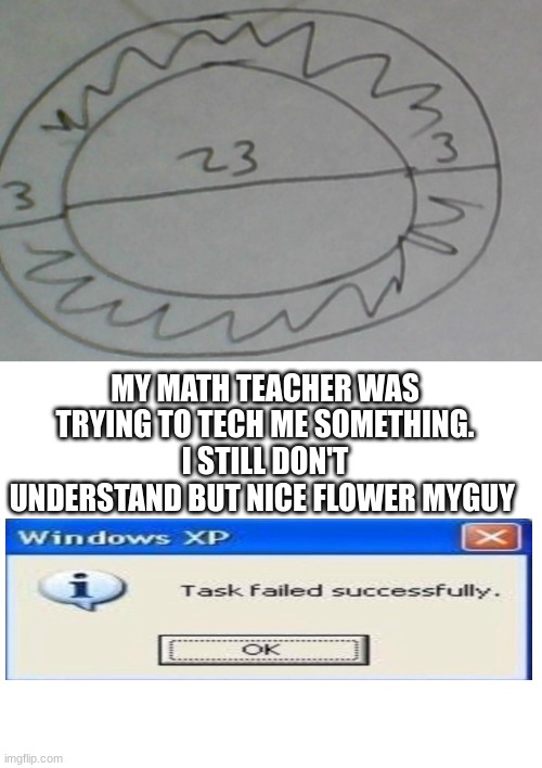 Clap for my math teacher | MY MATH TEACHER WAS TRYING TO TECH ME SOMETHING. I STILL DON'T UNDERSTAND BUT NICE FLOWER MYGUY | image tagged in blank white template | made w/ Imgflip meme maker