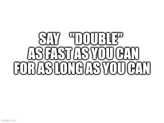 Blank White Template | SAY    "DOUBLE"   AS FAST AS YOU CAN FOR AS LONG AS YOU CAN | image tagged in blank white template | made w/ Imgflip meme maker