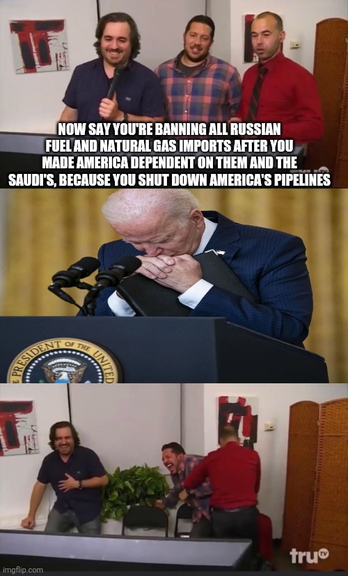 1984 | NOW SAY YOU'RE BANNING ALL RUSSIAN FUEL AND NATURAL GAS IMPORTS AFTER YOU MADE AMERICA DEPENDENT ON THEM AND THE SAUDI'S, BECAUSE YOU SHUT DOWN AMERICA'S PIPELINES | image tagged in impractical jokers,biden,joe biden,russia,ukraine,democrats | made w/ Imgflip meme maker