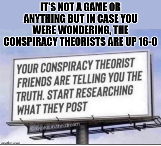 conspiracy theorists | IT'S NOT A GAME OR ANYTHING BUT IN CASE YOU WERE WONDERING, THE CONSPIRACY THEORISTS ARE UP 16-0 | image tagged in conspiracy theory,winning | made w/ Imgflip meme maker