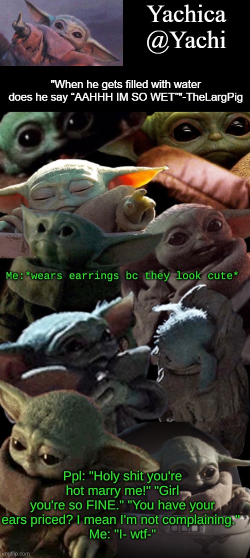 Yachi's baby Yoda temp | Me:*wears earrings bc they look cute*; Ppl: "Holy shit you're hot marry me!" "Girl you're so FINE." "You have your ears priced? I mean I'm not complaining." 
Me: "I- wtf-" | image tagged in yachi's baby yoda temp | made w/ Imgflip meme maker