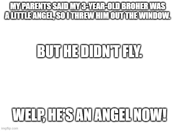 Very very dark joke :D | MY PARENTS SAID MY 3-YEAR-OLD BROHER WAS A LITTLE ANGEL, SO I THREW HIM OUT THE WINDOW. BUT HE DIDN'T FLY. WELP, HE'S AN ANGEL NOW! | image tagged in blank white template | made w/ Imgflip meme maker