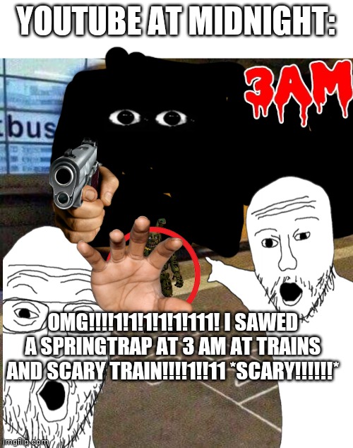 Thumbnail | YOUTUBE AT MIDNIGHT:; OMG!!!!1!1!1!1!1!111! I SAWED A SPRINGTRAP AT 3 AM AT TRAINS AND SCARY TRAIN!!!!1!!11 *SCARY!!!!!!* | image tagged in hopscotch and get ran over by a train | made w/ Imgflip meme maker