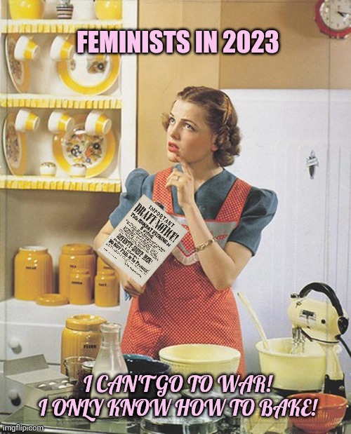 It's all fun and games til the draft notices start rolling in... | FEMINISTS IN 2023 I CAN'T GO TO WAR! I ONLY KNOW HOW TO BAKE! | image tagged in feminism,baking,get the gun,draft,ww3 | made w/ Imgflip meme maker