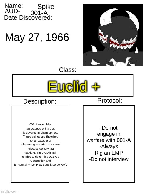 AUD Template |  Spike; 001-A; May 27, 1966; Euclid +; -Do not engage in warfare with 001-A
-Always Rig an EMP
-Do not interview; 001-A resembles an octopod entity that is covered in sharp spines. These spines are theorized to be capable of skewering material with more molecular density than titanium. The AUD is still unable to determine 001-A's Conception and functionality (i.e, How does it perceive?). | image tagged in aud template | made w/ Imgflip meme maker