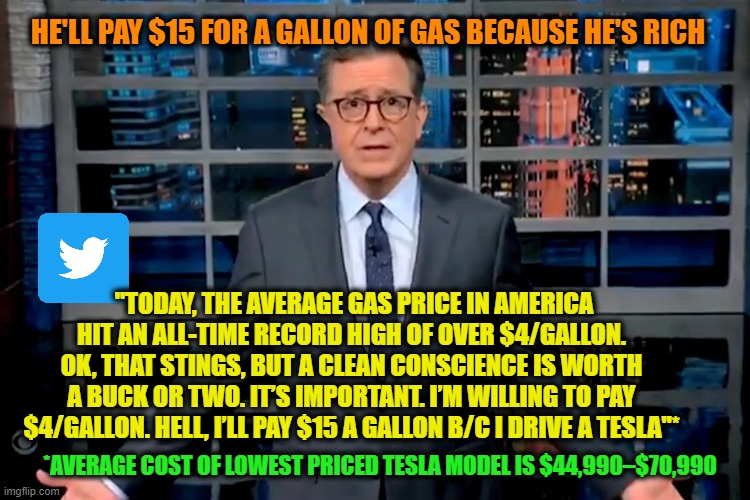 Let Them Eat Spam | HE'LL PAY $15 FOR A GALLON OF GAS BECAUSE HE'S RICH; "TODAY, THE AVERAGE GAS PRICE IN AMERICA HIT AN ALL-TIME RECORD HIGH OF OVER $4/GALLON. OK, THAT STINGS, BUT A CLEAN CONSCIENCE IS WORTH A BUCK OR TWO. IT’S IMPORTANT. I’M WILLING TO PAY $4/GALLON. HELL, I’LL PAY $15 A GALLON B/C I DRIVE A TESLA"*; *AVERAGE COST OF LOWEST PRICED TESLA MODEL IS $44,990–$70,990 | image tagged in stephen colbert,high gas prices,tesla | made w/ Imgflip meme maker