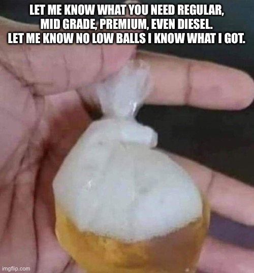 Gas | LET ME KNOW WHAT YOU NEED REGULAR, MID GRADE, PREMIUM, EVEN DIESEL. LET ME KNOW NO LOW BALLS I KNOW WHAT I GOT. | image tagged in gasoline | made w/ Imgflip meme maker