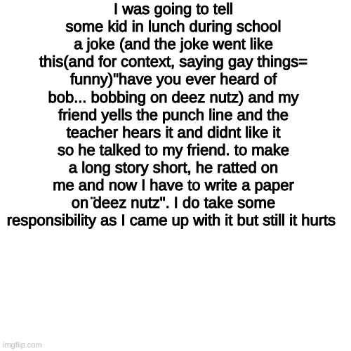 worst thing is that today was early release | I was going to tell some kid in lunch during school a joke (and the joke went like this(and for context, saying gay things= funny)"have you ever heard of bob... bobbing on deez nutz) and my friend yells the punch line and the teacher hears it and didnt like it so he talked to my friend. to make a long story short, he ratted on me and now I have to write a paper on ̈deez nutz". I do take some responsibility as I came up with it but still it hurts | image tagged in memes,blank transparent square | made w/ Imgflip meme maker