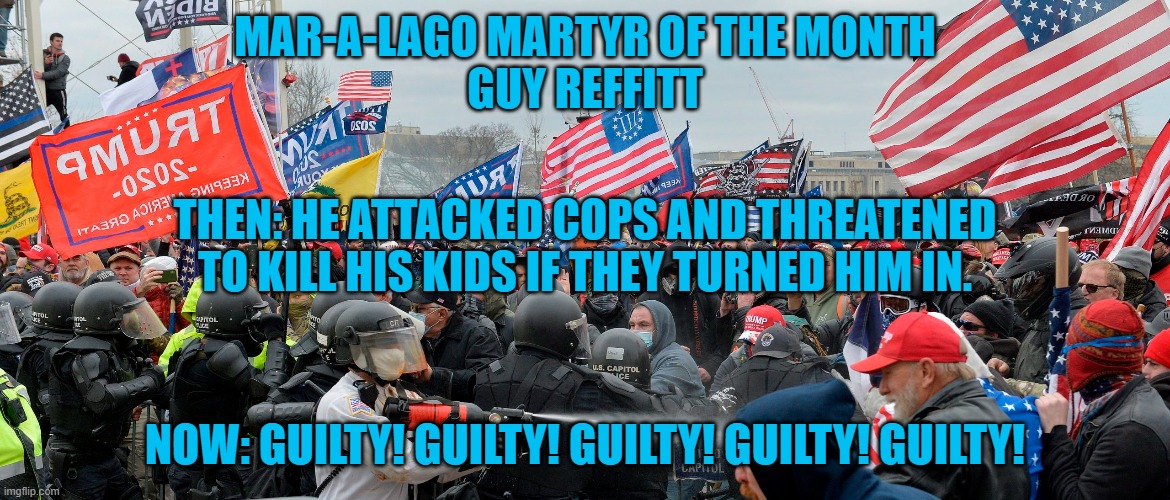 This "Three-Percenter," was found 100% Guilty! | MAR-A-LAGO MARTYR OF THE MONTH
GUY REFFITT; THEN: HE ATTACKED COPS AND THREATENED TO KILL HIS KIDS IF THEY TURNED HIM IN. NOW: GUILTY! GUILTY! GUILTY! GUILTY! GUILTY! | image tagged in politics | made w/ Imgflip meme maker