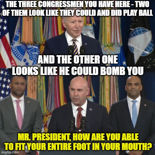 Biden gaffes with 2 black guys and 1 tan guy | THE THREE CONGRESSMEN YOU HAVE HERE - TWO OF THEM LOOK LIKE THEY COULD AND DID PLAY BALL; AND THE OTHER ONE LOOKS LIKE HE COULD BOMB YOU; MR. PRESIDENT, HOW ARE YOU ABLE TO FIT YOUR ENTIRE FOOT IN YOUR MOUTH? | image tagged in biden gaffes with 2 black guys and 1 tan guy | made w/ Imgflip meme maker