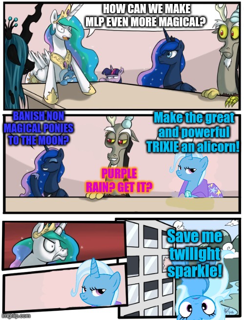 The bad-six part2 | HOW CAN WE MAKE MLP EVEN MORE MAGICAL? Make the great and powerful TRIXIE an alicorn! BANISH NON MAGICAL PONIES TO THE MOON? PURPLE RAIN? GET IT? Save me twilight sparkle! | image tagged in pony boardroom meeting,bad six,mlp,trixie,boardroom meeting suggestion | made w/ Imgflip meme maker