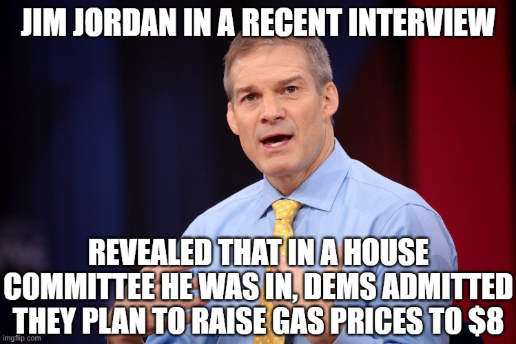 Jim Jordan | JIM JORDAN IN A RECENT INTERVIEW; REVEALED THAT IN A HOUSE COMMITTEE HE WAS IN, DEMS ADMITTED THEY PLAN TO RAISE GAS PRICES TO $8 | image tagged in jim jordan | made w/ Imgflip meme maker