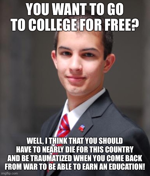 A ‘normal’ opinion that conservatives have | YOU WANT TO GO TO COLLEGE FOR FREE? WELL, I THINK THAT YOU SHOULD HAVE TO NEARLY DIE FOR THIS COUNTRY AND BE TRAUMATIZED WHEN YOU COME BACK FROM WAR TO BE ABLE TO EARN AN EDUCATION! | image tagged in college conservative,free college,tuition,education,conservative logic,military | made w/ Imgflip meme maker