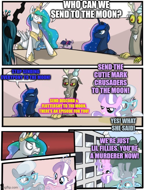 Bad Six part3: to the moon! | WHO CAN WE SEND TO THE MOON? STOP SENDING EVERYPONY TO THE MOON! SEND THE CUTIE MARK CRUSADERS TO THE MOON! SEND DISCORD & FLUTTERSHY TO THE MOON. THERE'S AN EPISODE FOR YOU! YES! WHAT SHE SAID! WE'RE JUST LIL FILLIES. YOU'RE A MURDERER NOW! | image tagged in pony boardroom meeting,bad six,silver spoon,diamond tiara,my little pony | made w/ Imgflip meme maker