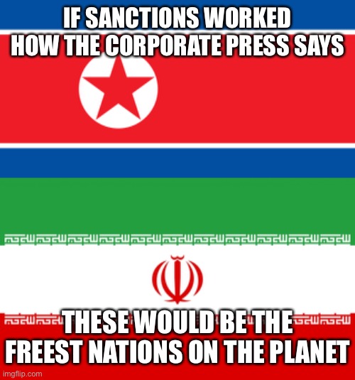 We've got to make the people feel it! | IF SANCTIONS WORKED HOW THE CORPORATE PRESS SAYS; THESE WOULD BE THE FREEST NATIONS ON THE PLANET | image tagged in north korea,iran | made w/ Imgflip meme maker