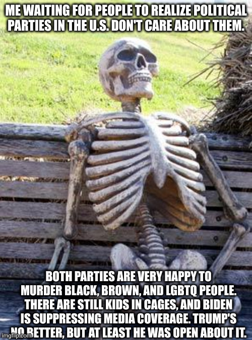 waits | ME WAITING FOR PEOPLE TO REALIZE POLITICAL PARTIES IN THE U.S. DON'T CARE ABOUT THEM. BOTH PARTIES ARE VERY HAPPY TO MURDER BLACK, BROWN, AND LGBTQ PEOPLE. THERE ARE STILL KIDS IN CAGES, AND BIDEN IS SUPPRESSING MEDIA COVERAGE. TRUMP'S NO BETTER, BUT AT LEAST HE WAS OPEN ABOUT IT. | image tagged in memes,waiting skeleton | made w/ Imgflip meme maker