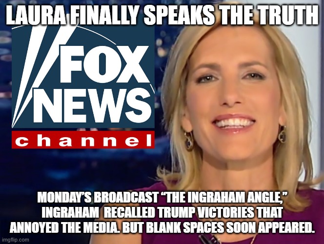 Laura Ingraham Fox News | LAURA FINALLY SPEAKS THE TRUTH; MONDAY’S BROADCAST “THE INGRAHAM ANGLE,” INGRAHAM  RECALLED TRUMP VICTORIES THAT ANNOYED THE MEDIA. BUT BLANK SPACES SOON APPEARED. | image tagged in laura ingraham fox news | made w/ Imgflip meme maker