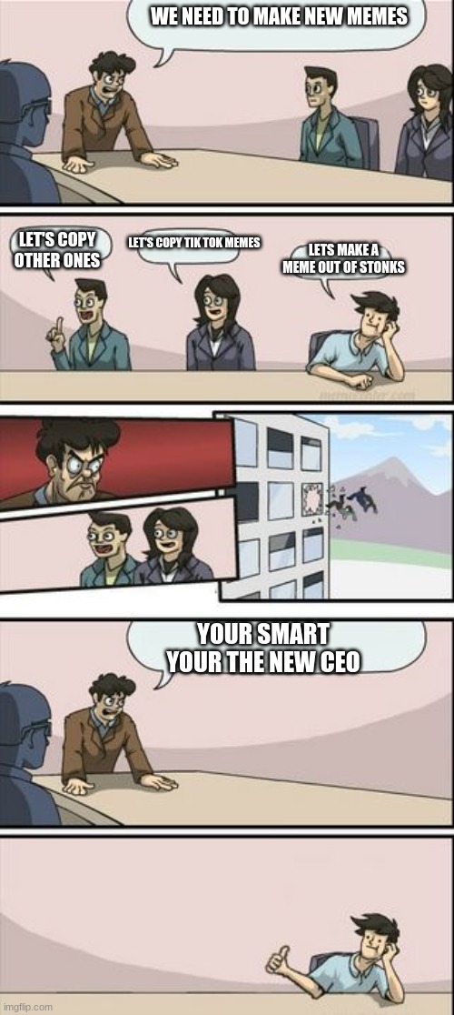 Boardroom Meeting Sugg 2 | WE NEED TO MAKE NEW MEMES; LET'S COPY OTHER ONES; LET'S COPY TIK TOK MEMES; LETS MAKE A MEME OUT OF STONKS; YOUR SMART YOUR THE NEW CEO | image tagged in boardroom meeting sugg 2 | made w/ Imgflip meme maker