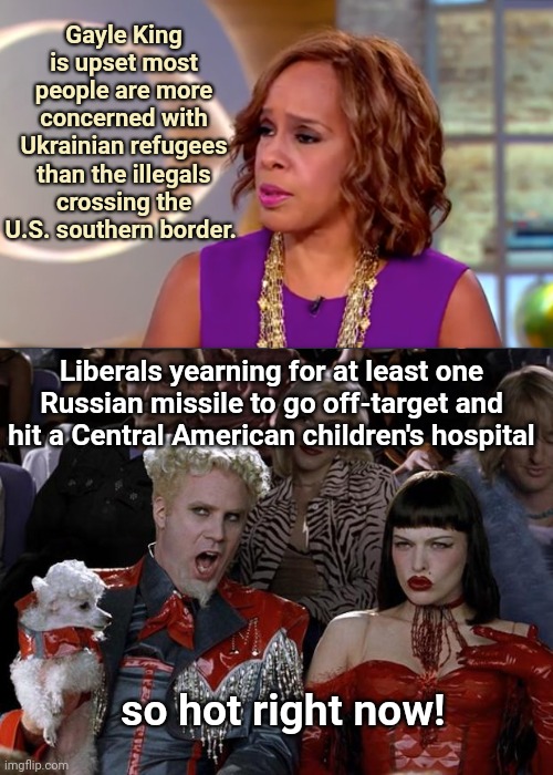 Predictably Misplaced MSM Tears: Gayle King resents the concern for Ukrainians | Gayle King is upset most people are more concerned with Ukrainian refugees than the illegals crossing the U.S. southern border. Liberals yearning for at least one Russian missile to go off-target and hit a Central American children's hospital; so hot right now! | image tagged in mugatu so hot right now,gayle king,mainstream media,russia strikes childrens hospital,ukraine,liberal priorities | made w/ Imgflip meme maker