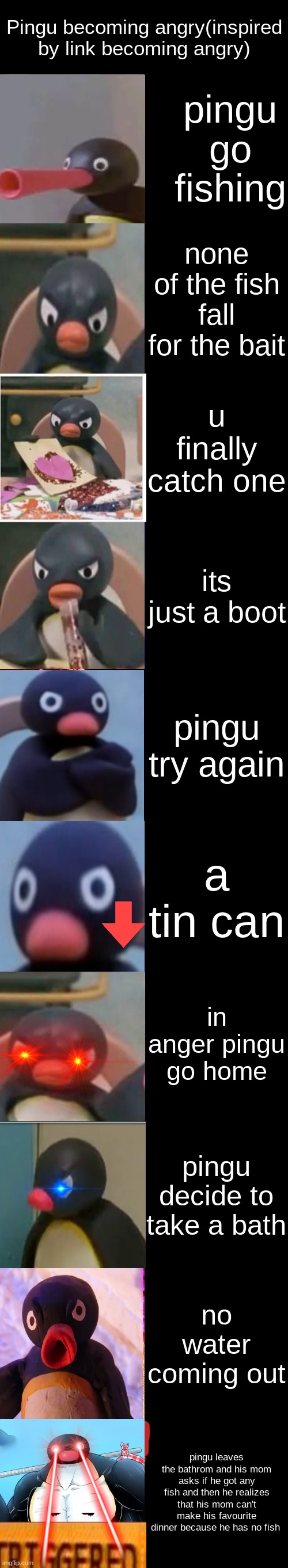 Angry Pingu | Pingu becoming angry(inspired by link becoming angry); pingu go fishing; none of the fish fall for the bait; u finally catch one; its just a boot; pingu try again; a tin can; in anger pingu go home; pingu decide to take a bath; no water coming out; pingu leaves the bathrom and his mom asks if he got any fish and then he realizes that his mom can't make his favourite dinner because he has no fish | image tagged in mr incredible becoming angry | made w/ Imgflip meme maker