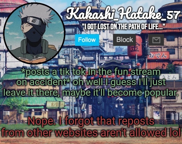 It got disapproved | *posts a tik tok in the fun stream on accident* oh well I guess I'll just leave it there, maybe it'll become popular. Nope. I forgot that reposts from other websites aren't allowed lol | image tagged in kakashi_hatake_57 | made w/ Imgflip meme maker