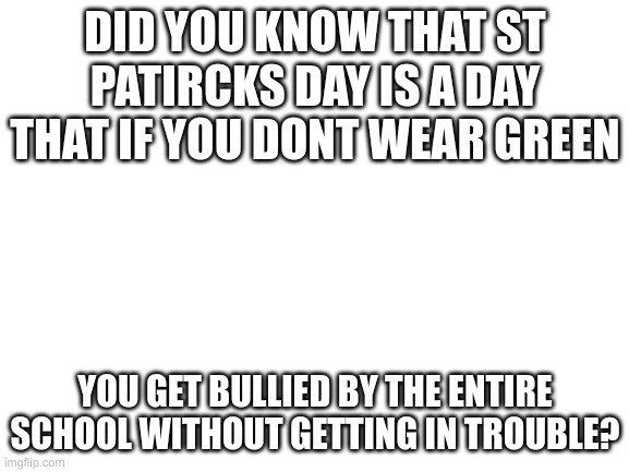 true fact |  DID YOU KNOW THAT ST PATIRCKS DAY IS A DAY THAT IF YOU DONT WEAR GREEN; YOU GET BULLIED BY THE ENTIRE SCHOOL WITHOUT GETTING IN TROUBLE? | image tagged in blank white template | made w/ Imgflip meme maker