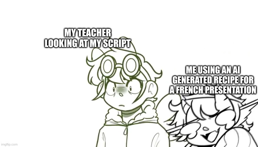 I am literally doing this. Its hilarious | MY TEACHER LOOKING AT MY SCRIPT; ME USING AN AI GENERATED RECIPE FOR A FRENCH PRESENTATION | image tagged in i yv8hv7yv,meme,memes,school meme,ai meme | made w/ Imgflip meme maker