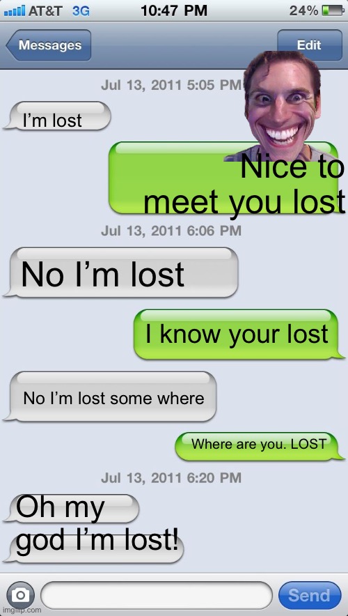 I’m lost | I’m lost; Nice to meet you lost; No I’m lost; I know your lost; No I’m lost some where; Where are you. LOST; Oh my god I’m lost! | image tagged in texting messages blank | made w/ Imgflip meme maker