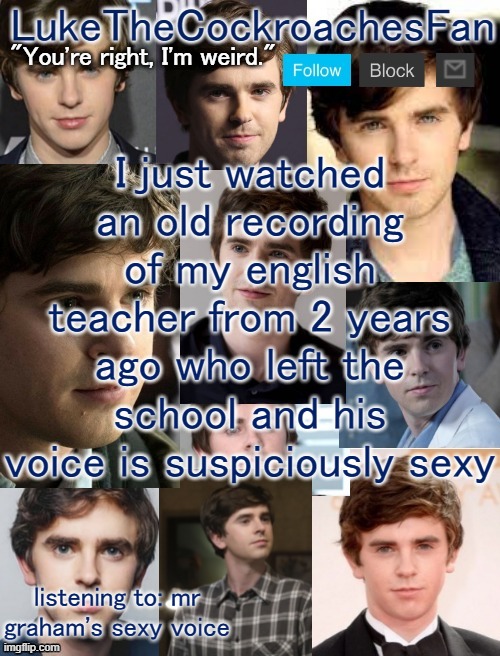 I just watched an old recording of my english teacher from 2 years ago who left the school and his voice is suspiciously sexy; listening to: mr graham's sexy voice | image tagged in freddie template 3 | made w/ Imgflip meme maker