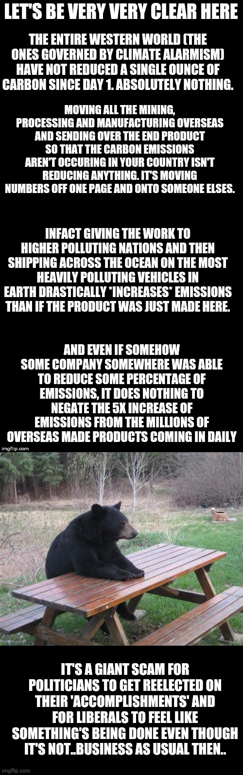 LET'S BE VERY VERY CLEAR HERE; THE ENTIRE WESTERN WORLD (THE ONES GOVERNED BY CLIMATE ALARMISM) HAVE NOT REDUCED A SINGLE OUNCE OF CARBON SINCE DAY 1. ABSOLUTELY NOTHING. MOVING ALL THE MINING, PROCESSING AND MANUFACTURING OVERSEAS AND SENDING OVER THE END PRODUCT SO THAT THE CARBON EMISSIONS AREN'T OCCURING IN YOUR COUNTRY ISN'T REDUCING ANYTHING. IT'S MOVING NUMBERS OFF ONE PAGE AND ONTO SOMEONE ELSES. INFACT GIVING THE WORK TO HIGHER POLLUTING NATIONS AND THEN SHIPPING ACROSS THE OCEAN ON THE MOST HEAVILY POLLUTING VEHICLES IN EARTH DRASTICALLY *INCREASES* EMISSIONS THAN IF THE PRODUCT WAS JUST MADE HERE. AND EVEN IF SOMEHOW SOME COMPANY SOMEWHERE WAS ABLE TO REDUCE SOME PERCENTAGE OF EMISSIONS, IT DOES NOTHING TO NEGATE THE 5X INCREASE OF EMISSIONS FROM THE MILLIONS OF OVERSEAS MADE PRODUCTS COMING IN DAILY; IT'S A GIANT SCAM FOR POLITICIANS TO GET REELECTED ON THEIR 'ACCOMPLISHMENTS' AND FOR LIBERALS TO FEEL LIKE SOMETHING'S BEING DONE EVEN THOUGH IT'S NOT..BUSINESS AS USUAL THEN.. | image tagged in double long black template,memes,bad luck bear | made w/ Imgflip meme maker