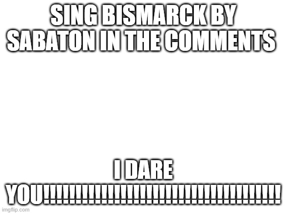 Blank White Template | SING BISMARCK BY SABATON IN THE COMMENTS; I DARE YOU!!!!!!!!!!!!!!!!!!!!!!!!!!!!!!!!!!!!! | image tagged in blank white template | made w/ Imgflip meme maker