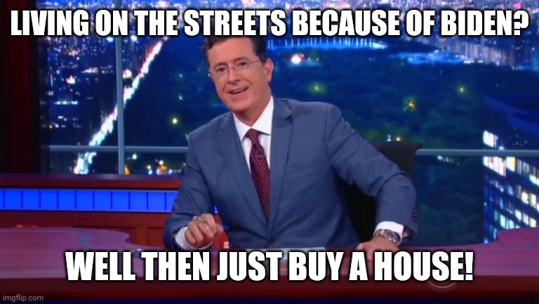 Colbert's next statement probably.. | LIVING ON THE STREETS BECAUSE OF BIDEN? WELL THEN JUST BUY A HOUSE! | image tagged in stephen colbert most interesting man | made w/ Imgflip meme maker