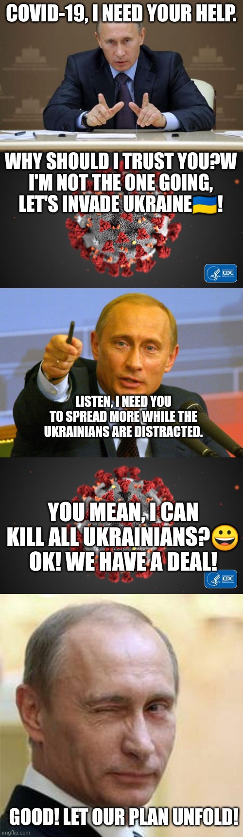 I don't like the way this is going! | COVID-19, I NEED YOUR HELP. WHY SHOULD I TRUST YOU?W
I'M NOT THE ONE GOING, LET'S INVADE UKRAINE🇺🇦! LISTEN, I NEED YOU TO SPREAD MORE WHILE THE UKRAINIANS ARE DISTRACTED. YOU MEAN, I CAN KILL ALL UKRAINIANS?😀 OK! WE HAVE A DEAL! GOOD! LET OUR PLAN UNFOLD! | image tagged in memes,vladimir putin,covid 19,good guy putin,putin winking | made w/ Imgflip meme maker