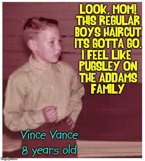 The History of the Regular Boys Haircut |  LOOK, MOM!
THIS REGULAR
BOYS HAIRCUT
ITS GOTTA GO.
I FEEL LIKE 
PUGSLEY ON
THE ADDAMS
FAMILY/; Vince Vance
8 years old | image tagged in vince vance,regular,boys,haircut,pugsley,addams family | made w/ Imgflip meme maker