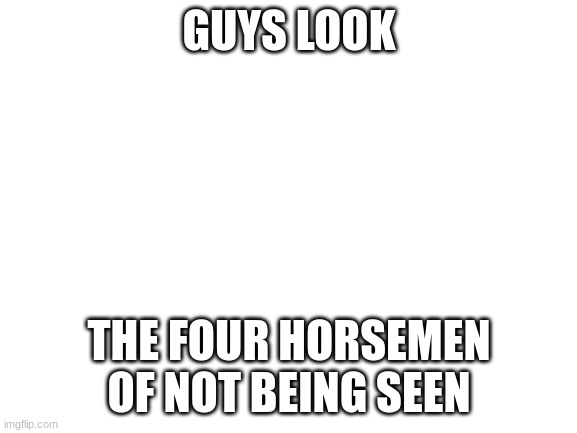 Blank White Template | GUYS LOOK; THE FOUR HORSEMEN OF NOT BEING SEEN | image tagged in blank white template | made w/ Imgflip meme maker