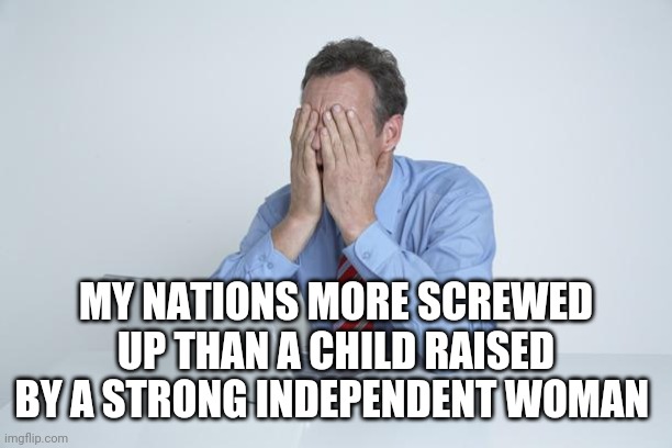 Head in Hands | MY NATIONS MORE SCREWED UP THAN A CHILD RAISED BY A STRONG INDEPENDENT WOMAN | image tagged in head in hands | made w/ Imgflip meme maker