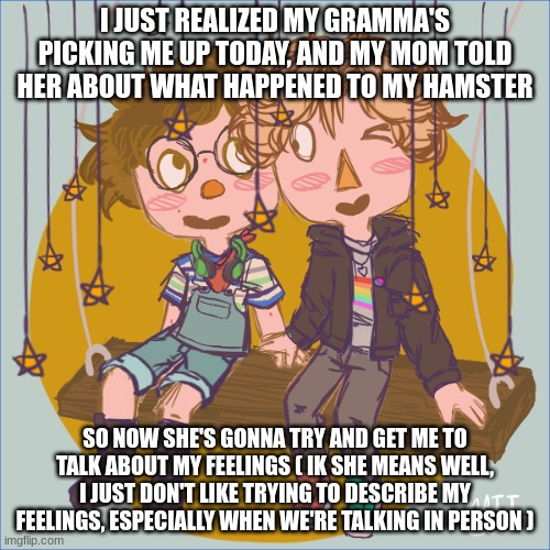 me and logan on a swing :3 | I JUST REALIZED MY GRAMMA'S PICKING ME UP TODAY, AND MY MOM TOLD HER ABOUT WHAT HAPPENED TO MY HAMSTER; SO NOW SHE'S GONNA TRY AND GET ME TO TALK ABOUT MY FEELINGS ( IK SHE MEANS WELL, I JUST DON'T LIKE TRYING TO DESCRIBE MY FEELINGS, ESPECIALLY WHEN WE'RE TALKING IN PERSON ) | image tagged in me and logan on a swing 3 | made w/ Imgflip meme maker