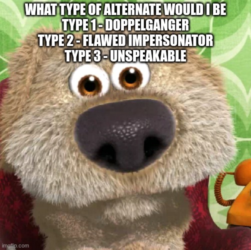 Surprised Talking Ben | WHAT TYPE OF ALTERNATE WOULD I BE
TYPE 1 - DOPPELGANGER
TYPE 2 - FLAWED IMPERSONATOR
TYPE 3 - UNSPEAKABLE | image tagged in surprised talking ben | made w/ Imgflip meme maker