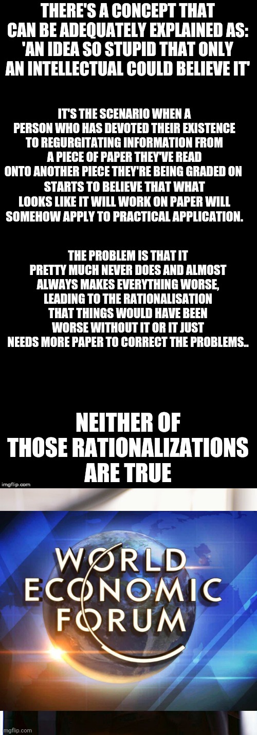 THERE'S A CONCEPT THAT CAN BE ADEQUATELY EXPLAINED AS: 'AN IDEA SO STUPID THAT ONLY AN INTELLECTUAL COULD BELIEVE IT'; IT'S THE SCENARIO WHEN A PERSON WHO HAS DEVOTED THEIR EXISTENCE TO REGURGITATING INFORMATION FROM A PIECE OF PAPER THEY'VE READ ONTO ANOTHER PIECE THEY'RE BEING GRADED ON; STARTS TO BELIEVE THAT WHAT LOOKS LIKE IT WILL WORK ON PAPER WILL SOMEHOW APPLY TO PRACTICAL APPLICATION. THE PROBLEM IS THAT IT PRETTY MUCH NEVER DOES AND ALMOST ALWAYS MAKES EVERYTHING WORSE, LEADING TO THE RATIONALISATION THAT THINGS WOULD HAVE BEEN WORSE WITHOUT IT OR IT JUST NEEDS MORE PAPER TO CORRECT THE PROBLEMS.. NEITHER OF THOSE RATIONALIZATIONS ARE TRUE | image tagged in double long black template,million dollar idea michael | made w/ Imgflip meme maker