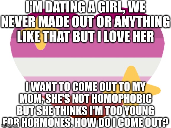 I'M DATING A GIRL, WE NEVER MADE OUT OR ANYTHING LIKE THAT BUT I LOVE HER; I WANT TO COME OUT TO MY MOM, SHE'S NOT HOMOPHOBIC BUT SHE THINKS I'M TOO YOUNG FOR HORMONES. HOW DO I COME OUT? | image tagged in lesbian,coming out,me explaining to my mom | made w/ Imgflip meme maker